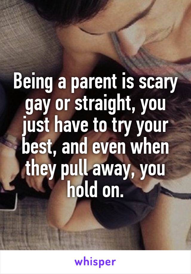 Being a parent is scary gay or straight, you just have to try your best, and even when they pull away, you hold on.