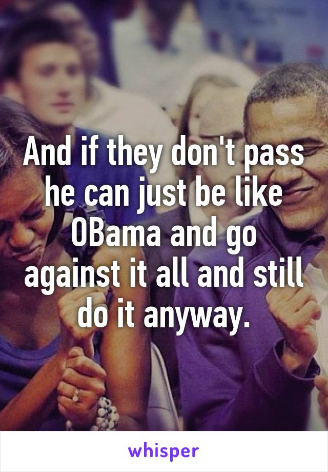 And if they don't pass he can just be like OBama and go against it all and still do it anyway.