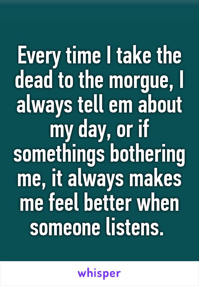 Every time I take the dead to the morgue, I always tell em about my day, or if somethings bothering me, it always makes me feel better when someone listens. 