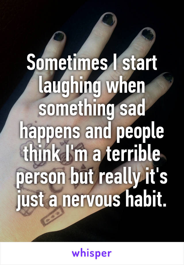 Sometimes I start laughing when something sad happens and people think I'm a terrible person but really it's just a nervous habit.