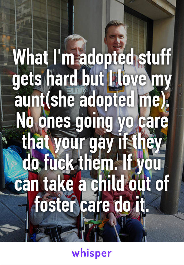 What I'm adopted stuff gets hard but I love my aunt(she adopted me). No ones going yo care that your gay if they do fuck them. If you can take a child out of foster care do it.