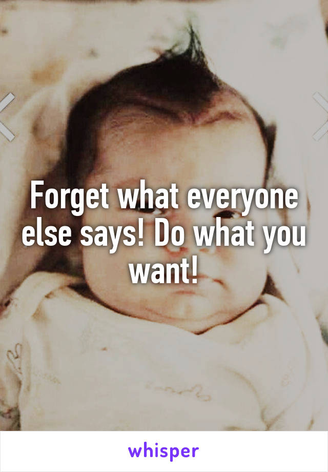 Forget what everyone else says! Do what you want!