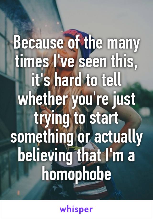 Because of the many times I've seen this, it's hard to tell whether you're just trying to start something or actually believing that I'm a homophobe