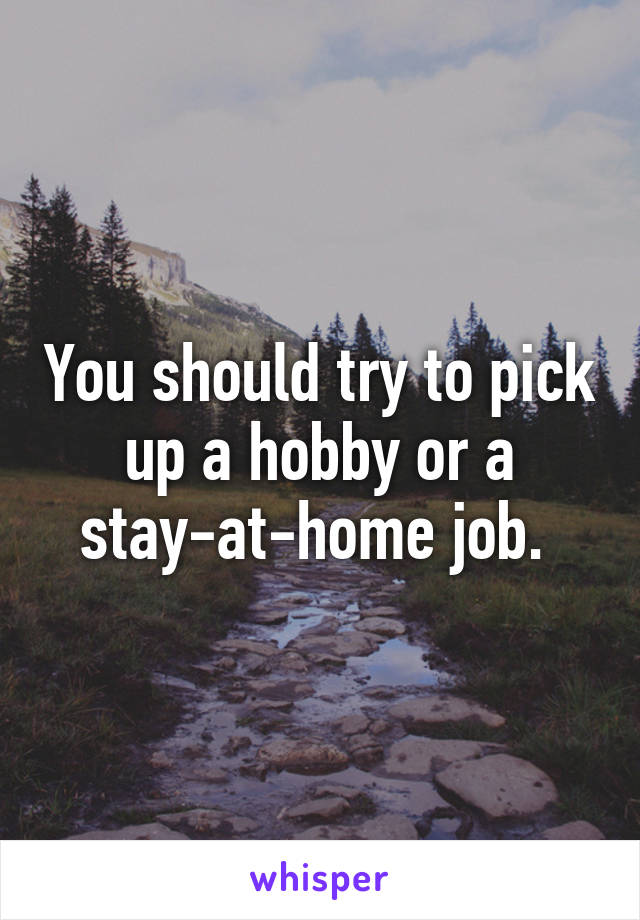 You should try to pick up a hobby or a stay-at-home job. 
