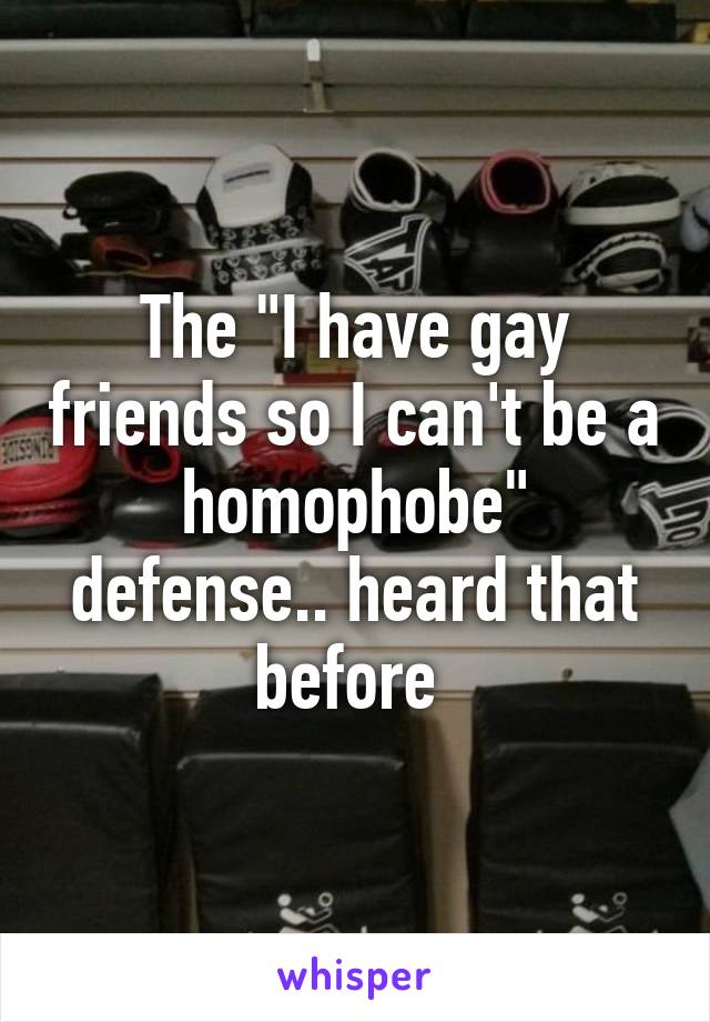 The "I have gay friends so I can't be a homophobe" defense.. heard that before 