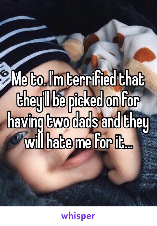 Me to. I'm terrified that they'll be picked on for having two dads and they will hate me for it...