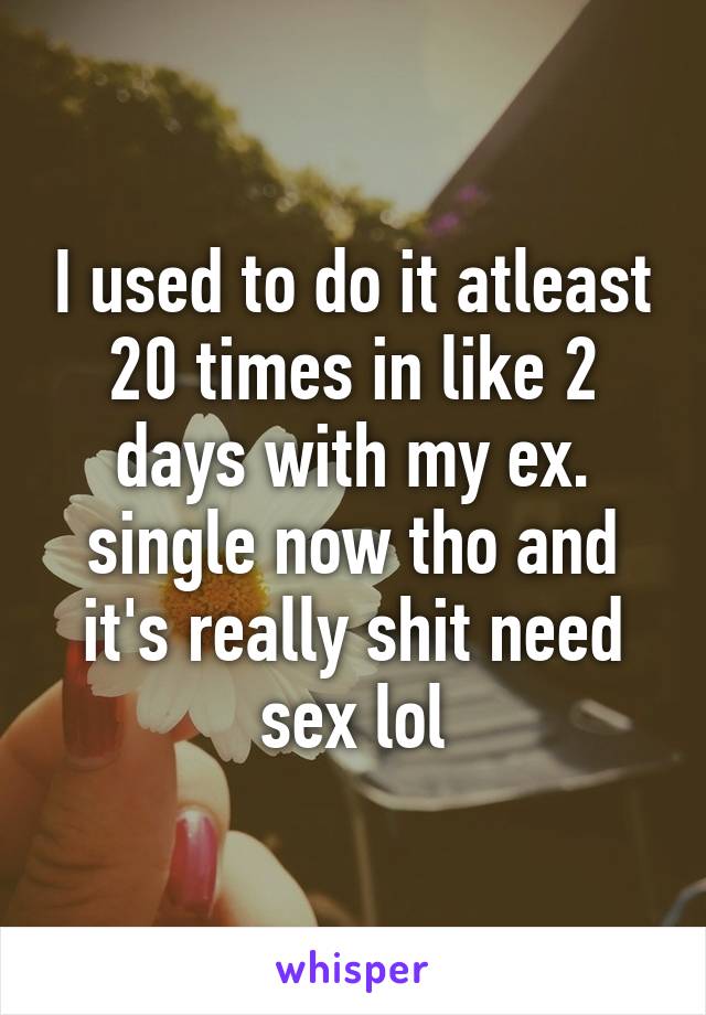 I used to do it atleast 20 times in like 2 days with my ex. single now tho and it's really shit need sex lol