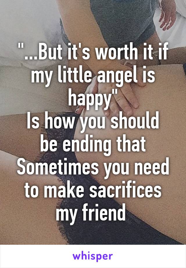 "...But it's worth it if my little angel is happy"
Is how you should be ending that
Sometimes you need to make sacrifices my friend 