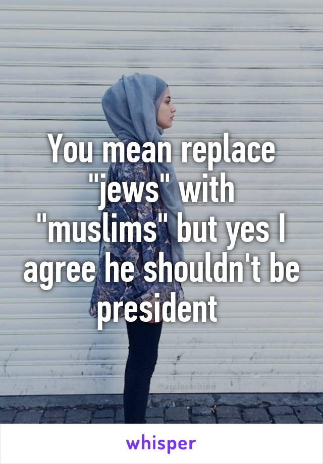 You mean replace "jews" with "muslims" but yes I agree he shouldn't be president 