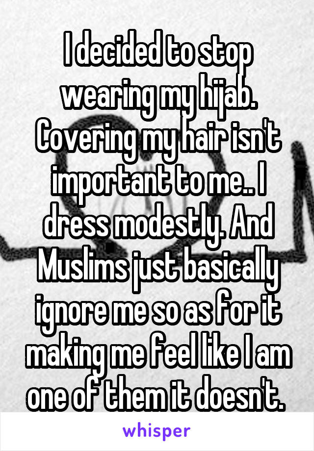 I decided to stop wearing my hijab. Covering my hair isn't important to me.. I dress modestly. And Muslims just basically ignore me so as for it making me feel like I am one of them it doesn't. 