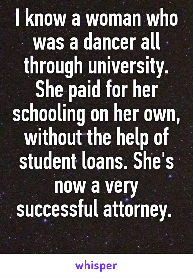 I know a woman who was a dancer all through university. She paid for her schooling on her own, without the help of student loans. She's now a very successful attorney. 

