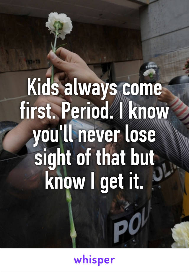 Kids always come first. Period. I know you'll never lose sight of that but know I get it.