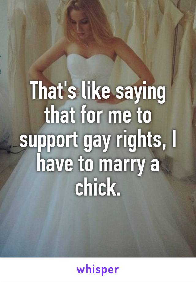 That's like saying that for me to support gay rights, I have to marry a chick.