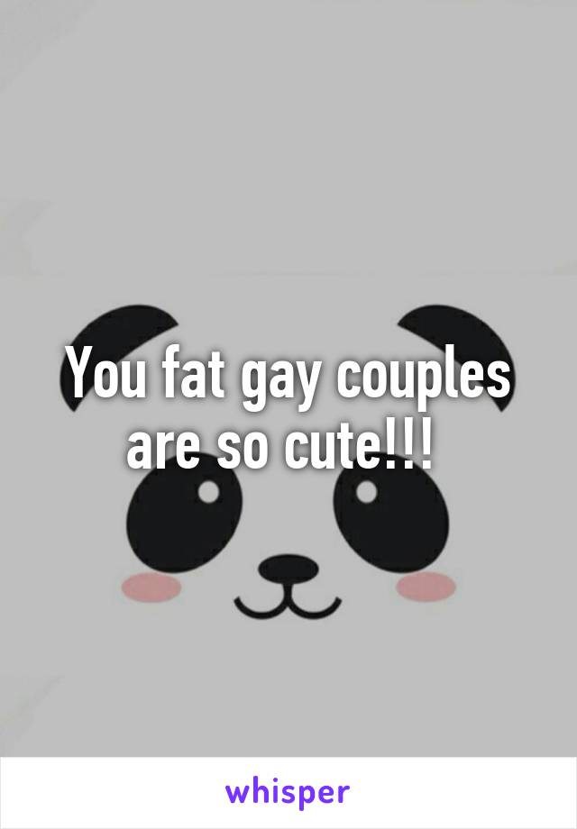 You fat gay couples are so cute!!! 