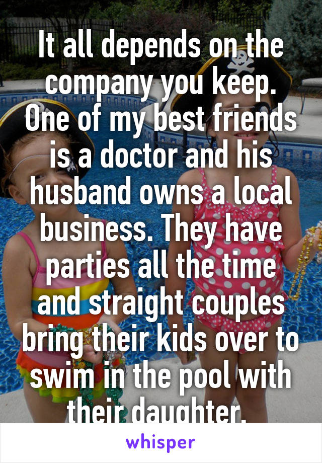 It all depends on the company you keep. One of my best friends is a doctor and his husband owns a local business. They have parties all the time and straight couples bring their kids over to swim in the pool with their daughter. 