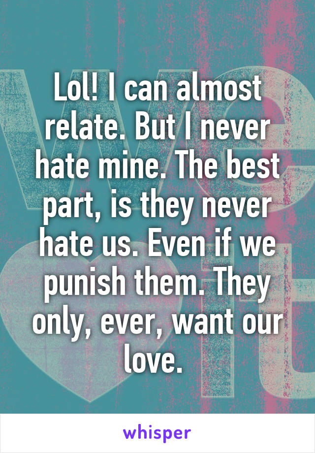 Lol! I can almost relate. But I never hate mine. The best part, is they never hate us. Even if we punish them. They only, ever, want our love. 