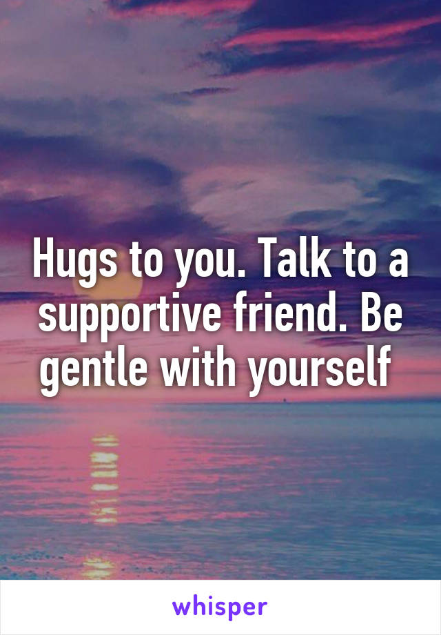 Hugs to you. Talk to a supportive friend. Be gentle with yourself 