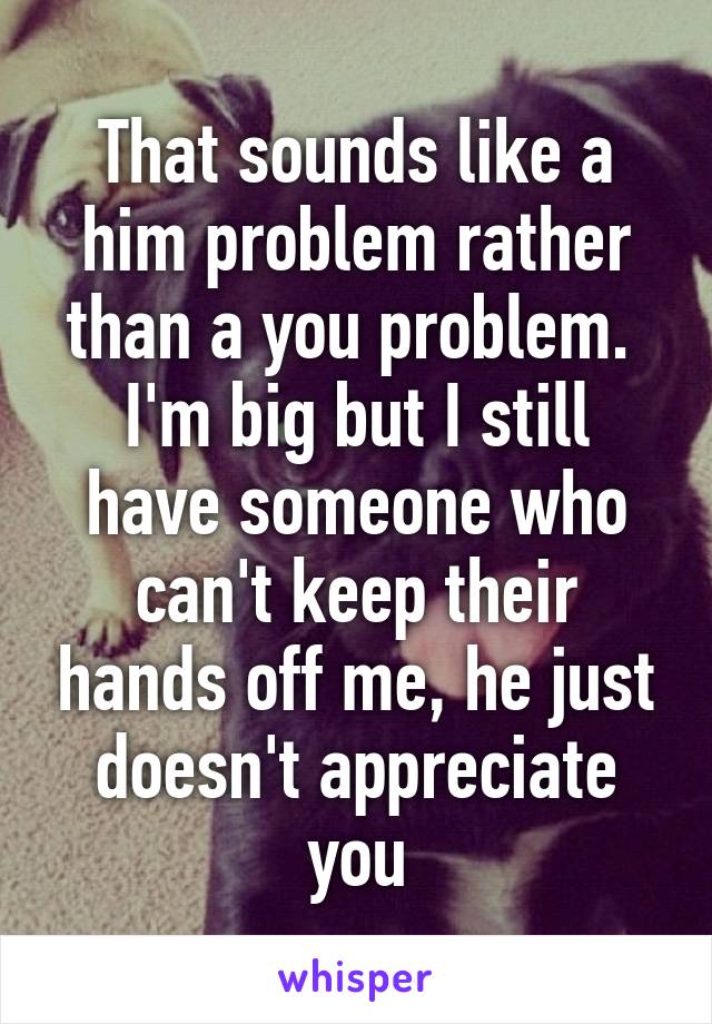 That sounds like a him problem rather than a you problem. 
I'm big but I still have someone who can't keep their hands off me, he just doesn't appreciate you