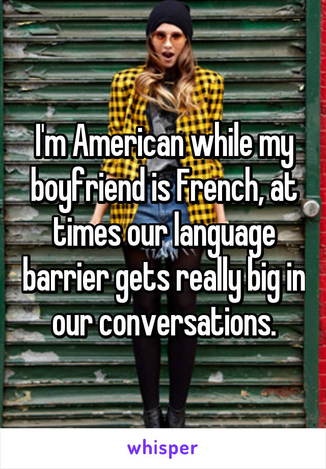 I'm American while my boyfriend is French, at times our language barrier gets really big in our conversations.