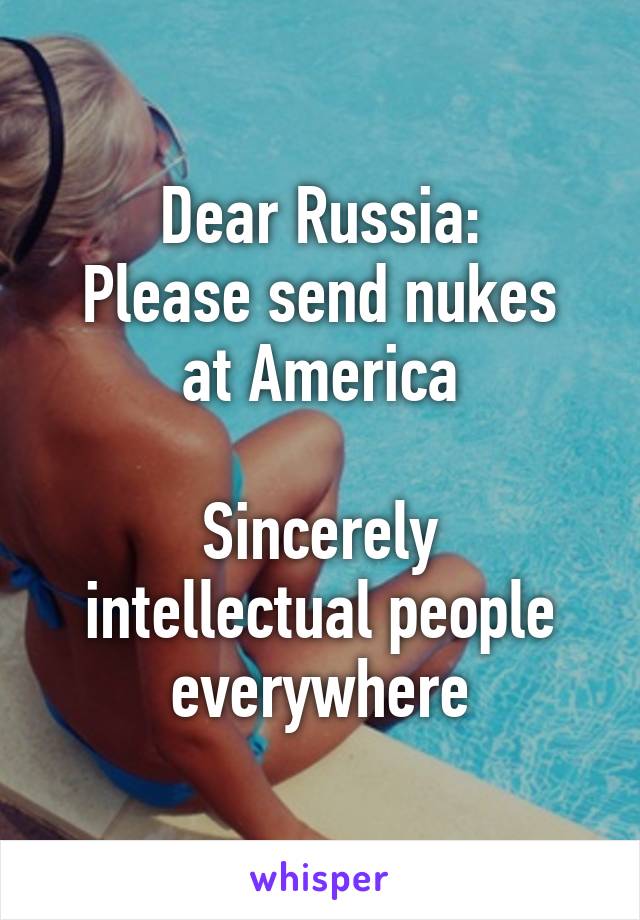 Dear Russia:
Please send nukes at America

Sincerely intellectual people everywhere