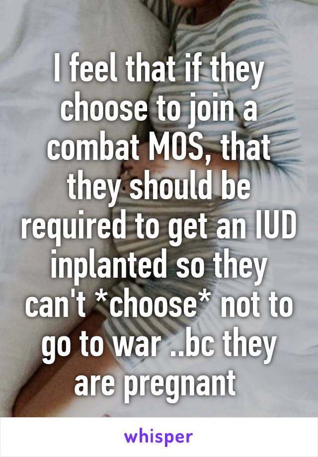 I feel that if they choose to join a combat MOS, that they should be required to get an IUD inplanted so they can't *choose* not to go to war ..bc they are pregnant 