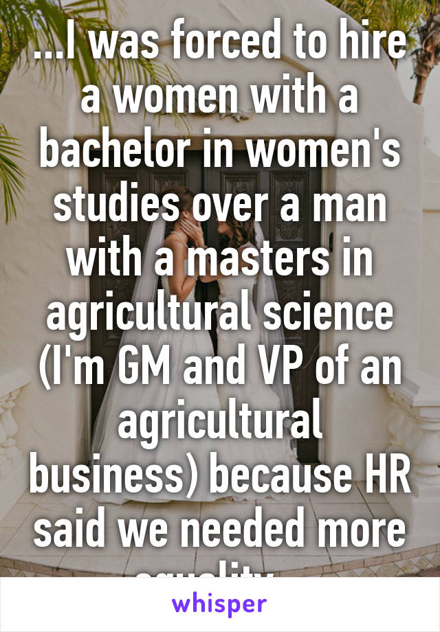 ...I was forced to hire a women with a bachelor in women's studies over a man with a masters in agricultural science (I'm GM and VP of an agricultural business) because HR said we needed more equality...