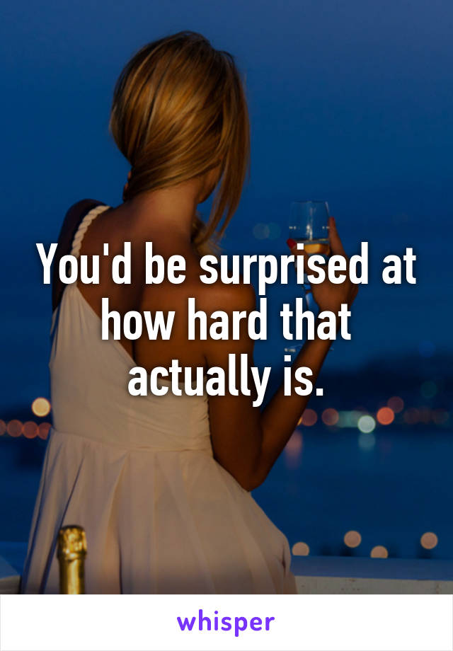 You'd be surprised at how hard that actually is.