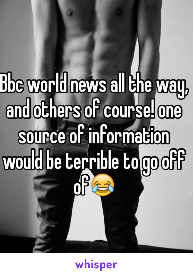 Bbc world news all the way, and others of course! one source of information would be terrible to go off of😂