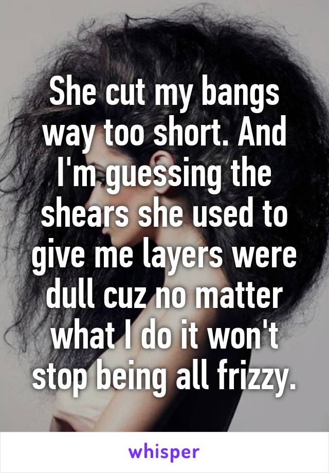 She cut my bangs way too short. And I'm guessing the shears she used to give me layers were dull cuz no matter what I do it won't stop being all frizzy.