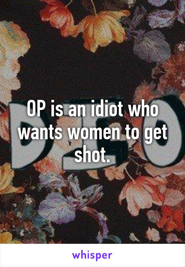 OP is an idiot who wants women to get shot.