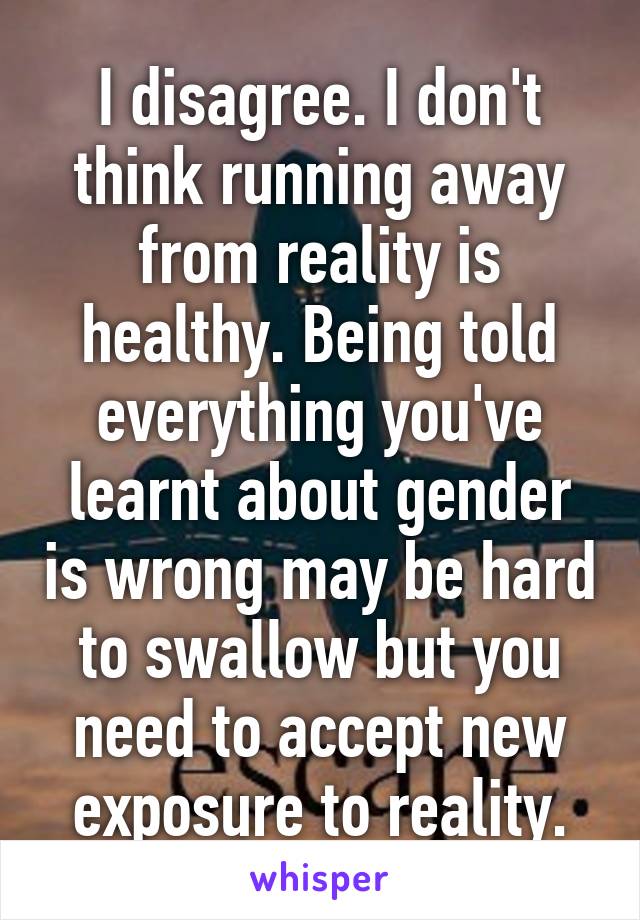 I disagree. I don't think running away from reality is healthy. Being told everything you've learnt about gender is wrong may be hard to swallow but you need to accept new exposure to reality.