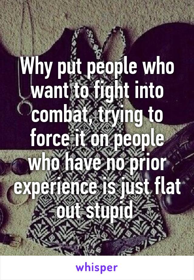 Why put people who want to fight into combat, trying to force it on people who have no prior experience is just flat out stupid 