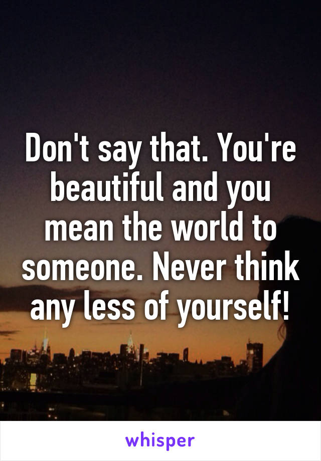 Don't say that. You're beautiful and you mean the world to someone. Never think any less of yourself!