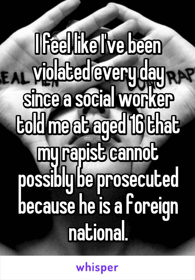 I feel like I've been violated every day since a social worker told me at aged 16 that my rapist cannot possibly be prosecuted because he is a foreign national.