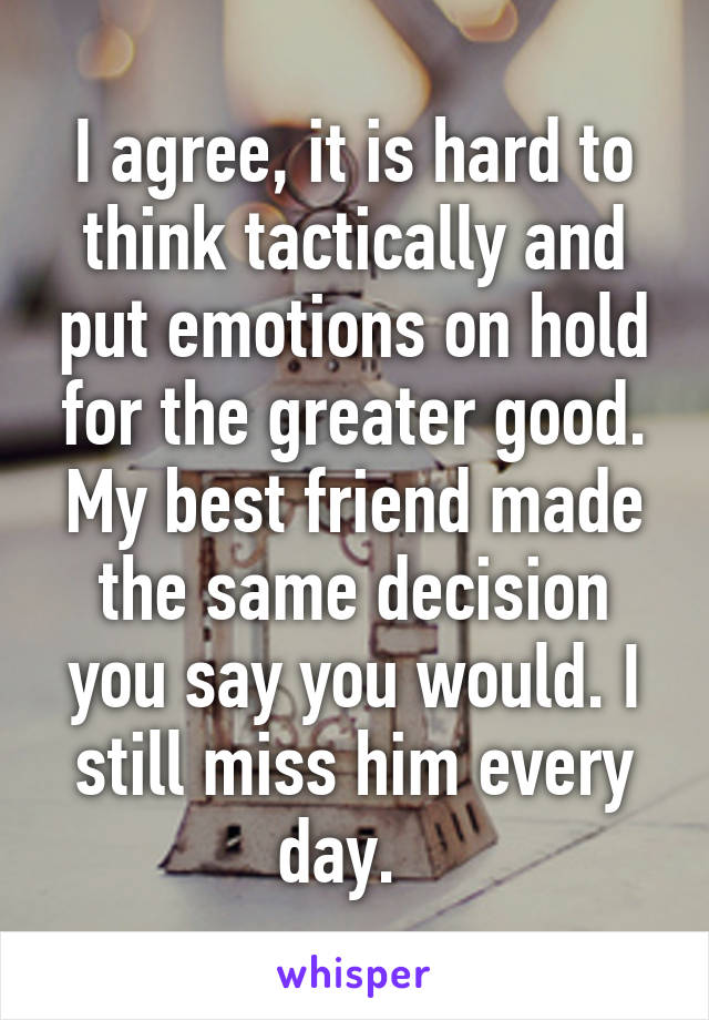 I agree, it is hard to think tactically and put emotions on hold for the greater good. My best friend made the same decision you say you would. I still miss him every day.  