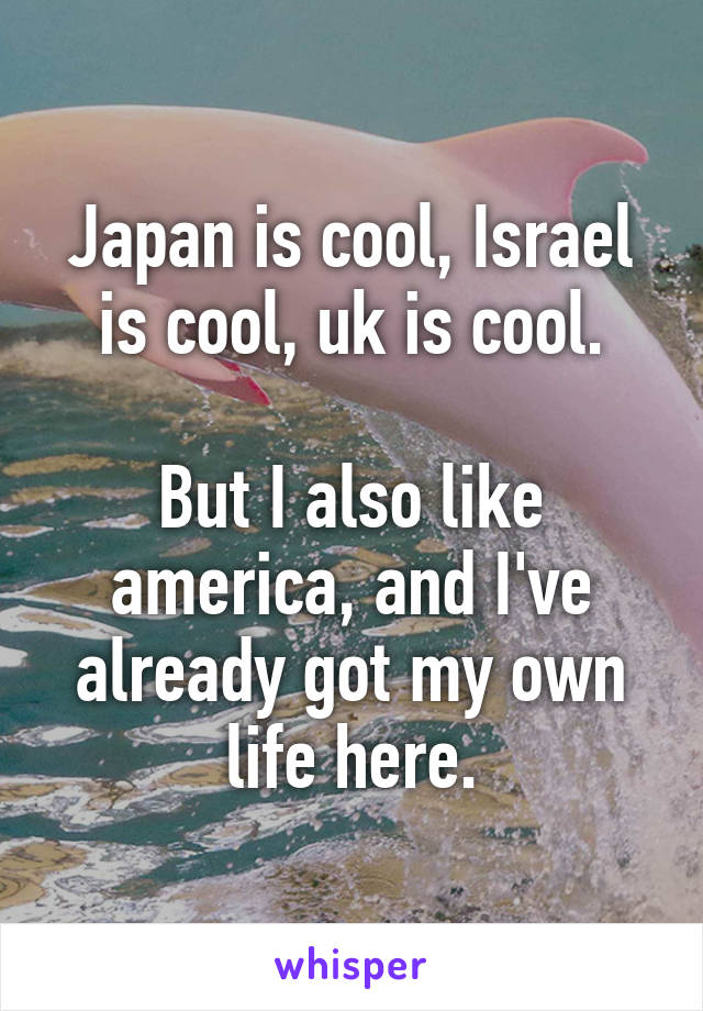 Japan is cool, Israel is cool, uk is cool.

But I also like america, and I've already got my own life here.