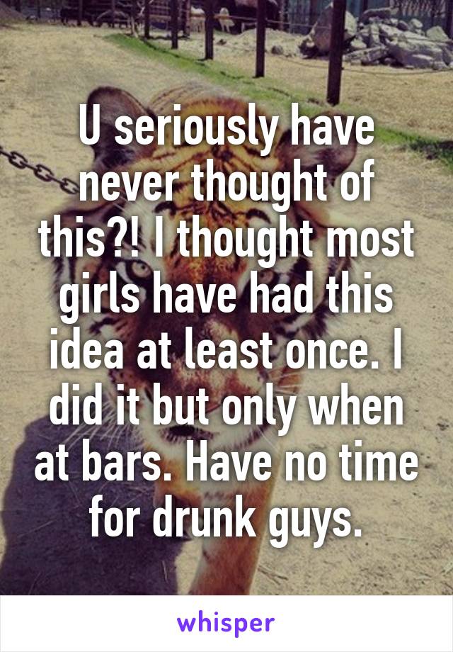 U seriously have never thought of this?! I thought most girls have had this idea at least once. I did it but only when at bars. Have no time for drunk guys.