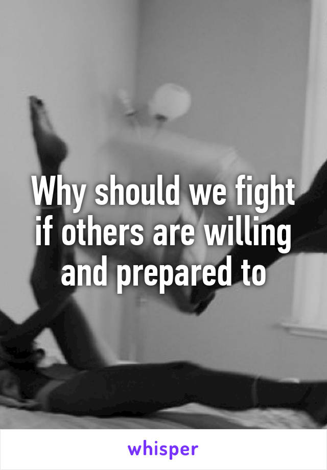 Why should we fight if others are willing and prepared to