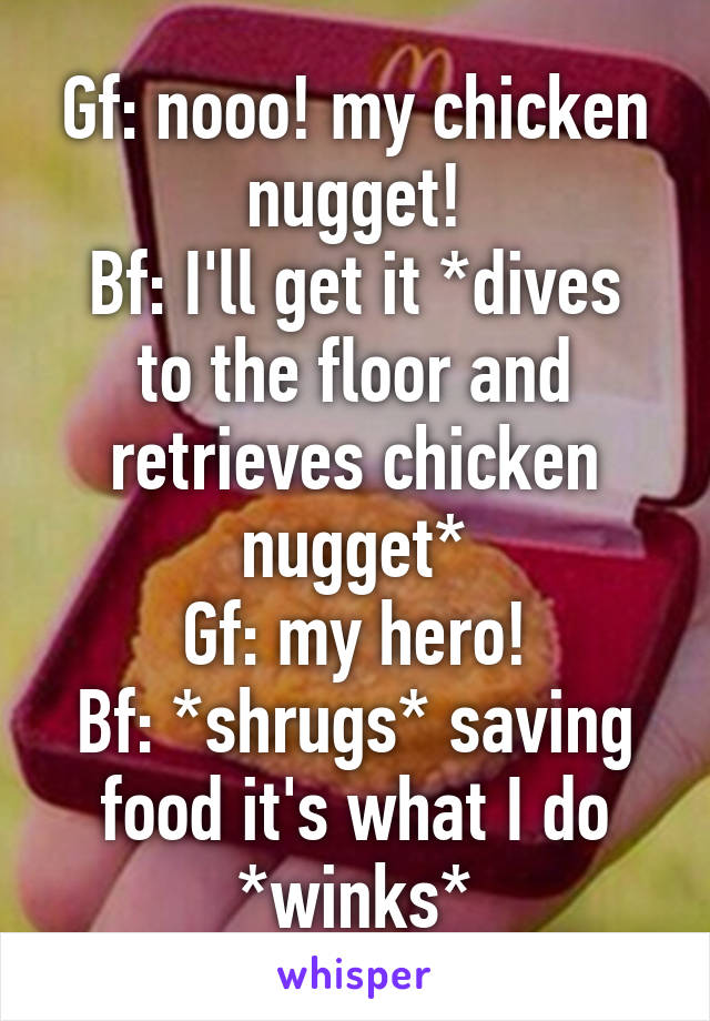 Gf: nooo! my chicken nugget!
Bf: I'll get it *dives to the floor and retrieves chicken nugget*
Gf: my hero!
Bf: *shrugs* saving food it's what I do *winks*