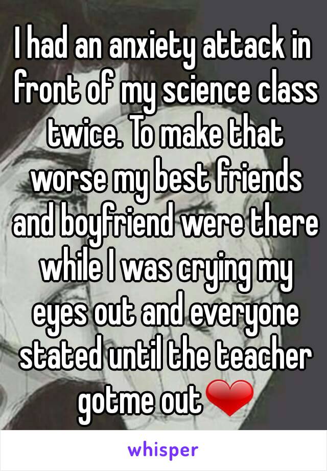 I had an anxiety attack in front of my science class twice. To make that worse my best friends and boyfriend were there while I was crying my eyes out and everyone stated until the teacher gotme out❤