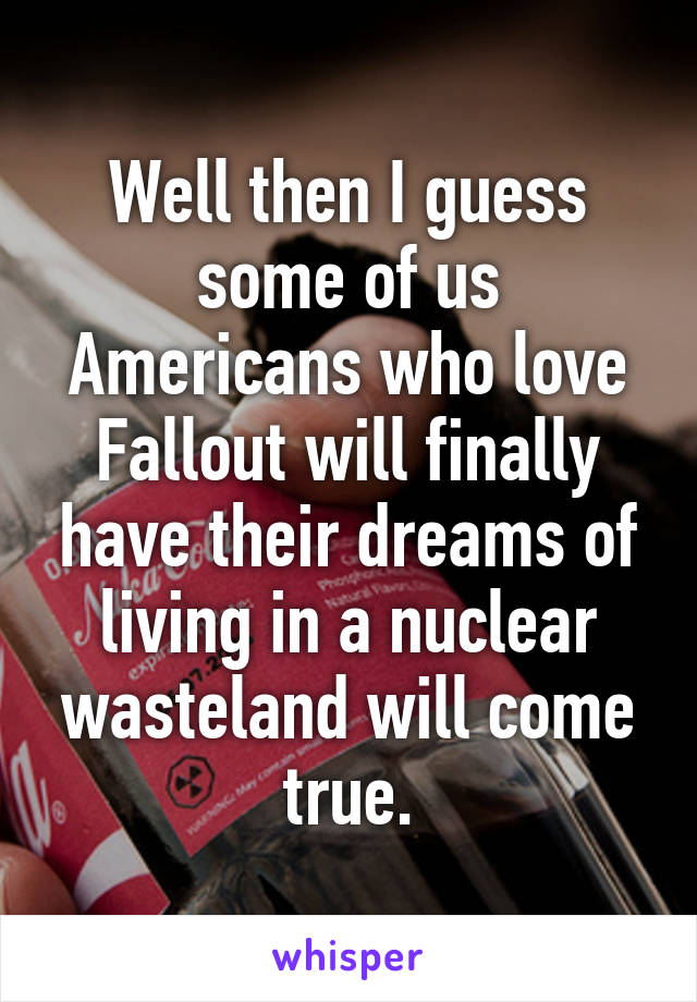 Well then I guess some of us Americans who love Fallout will finally have their dreams of living in a nuclear wasteland will come true.