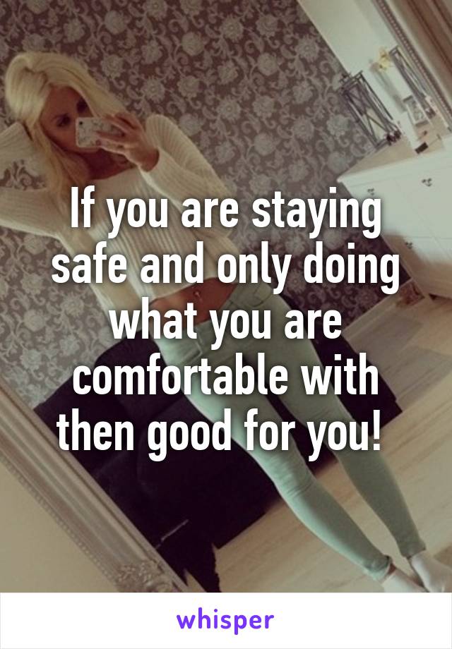 If you are staying safe and only doing what you are comfortable with then good for you! 