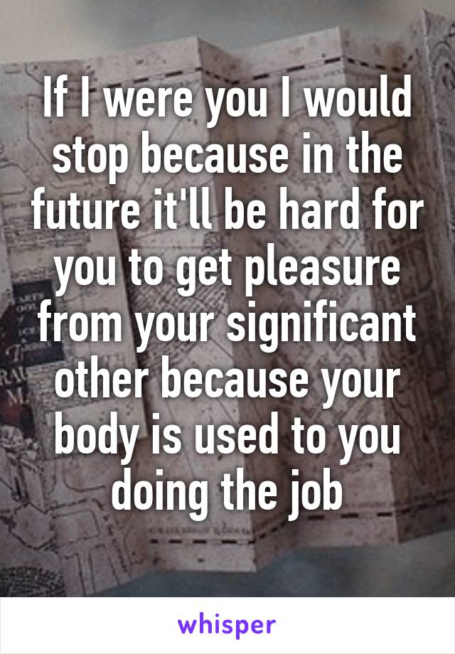 If I were you I would stop because in the future it'll be hard for you to get pleasure from your significant other because your body is used to you doing the job
