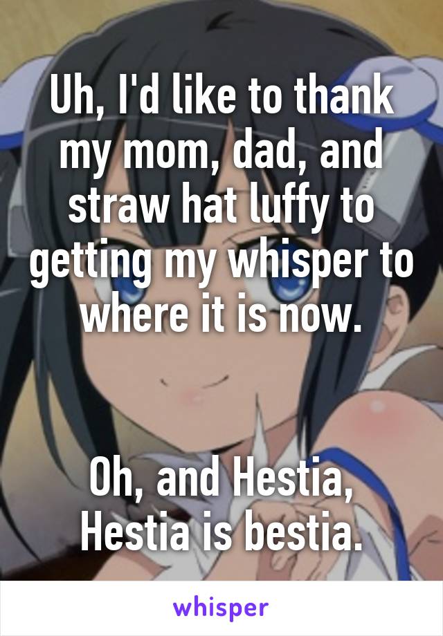 Uh, I'd like to thank my mom, dad, and straw hat luffy to getting my whisper to where it is now.


Oh, and Hestia, Hestia is bestia.