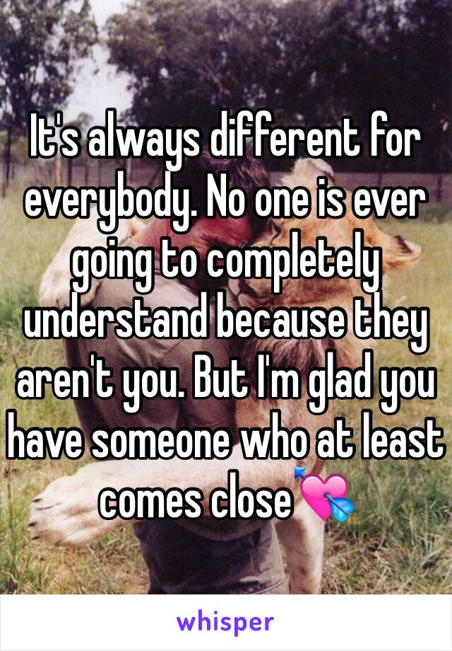 It's always different for everybody. No one is ever going to completely understand because they aren't you. But I'm glad you have someone who at least comes close💘