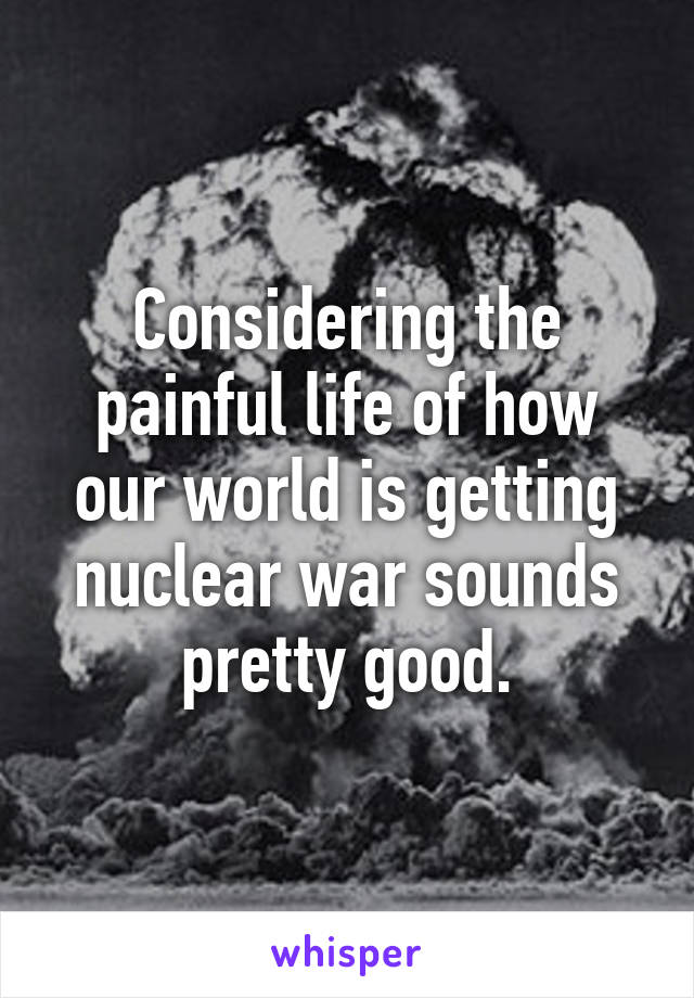 Considering the painful life of how our world is getting nuclear war sounds pretty good.