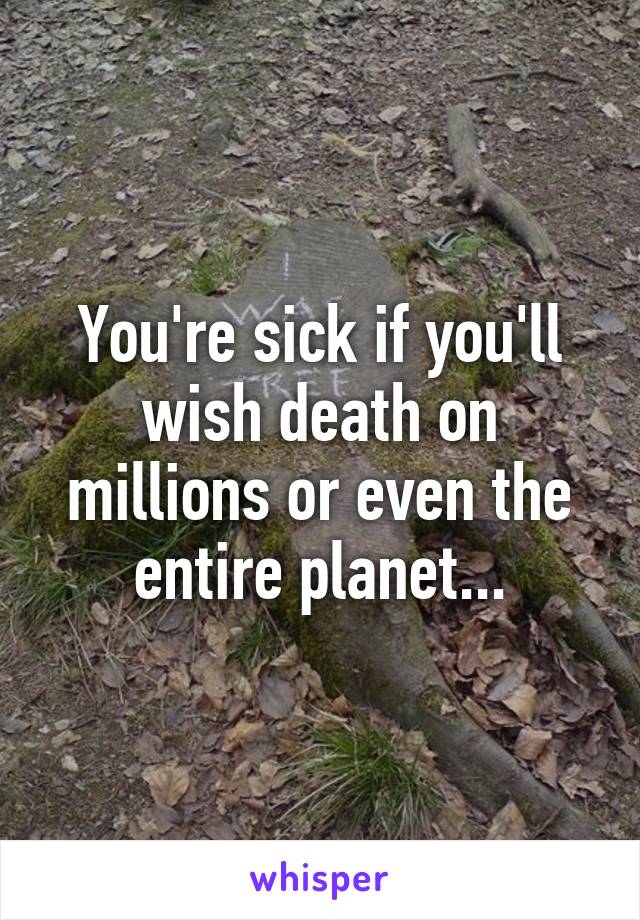 You're sick if you'll wish death on millions or even the entire planet...