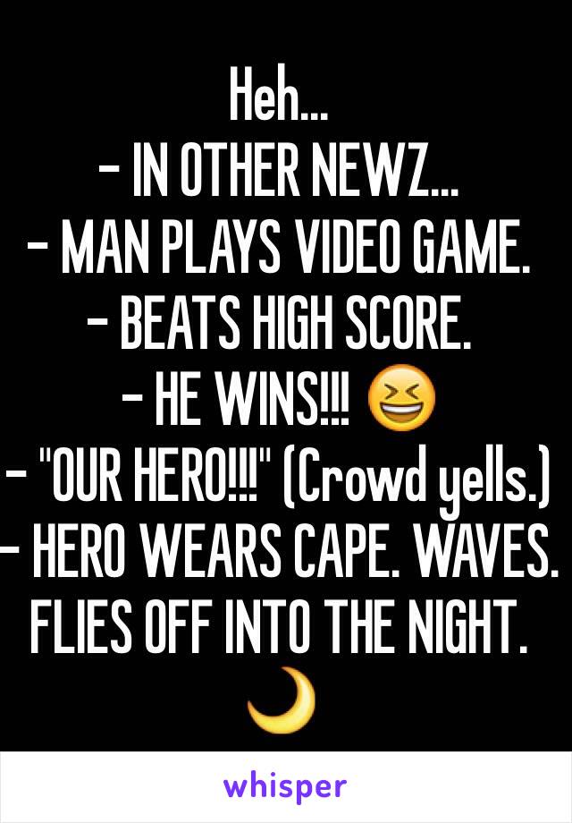 Heh...
- IN OTHER NEWZ...
- MAN PLAYS VIDEO GAME.
- BEATS HIGH SCORE.
- HE WINS!!! 😆
- "OUR HERO!!!" (Crowd yells.)
- HERO WEARS CAPE. WAVES. FLIES OFF INTO THE NIGHT. 🌙