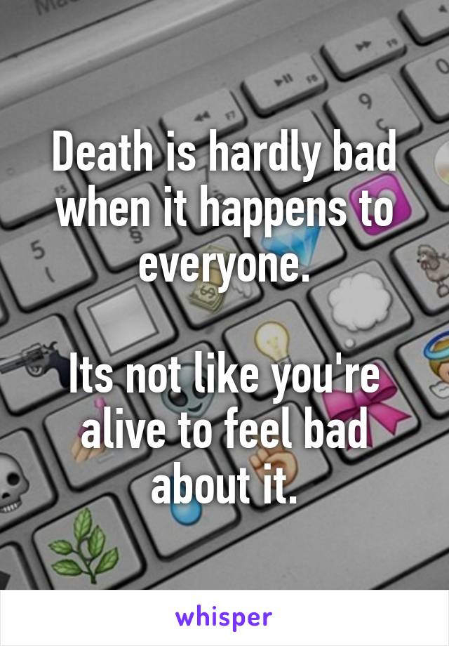 Death is hardly bad when it happens to everyone.

Its not like you're alive to feel bad about it.