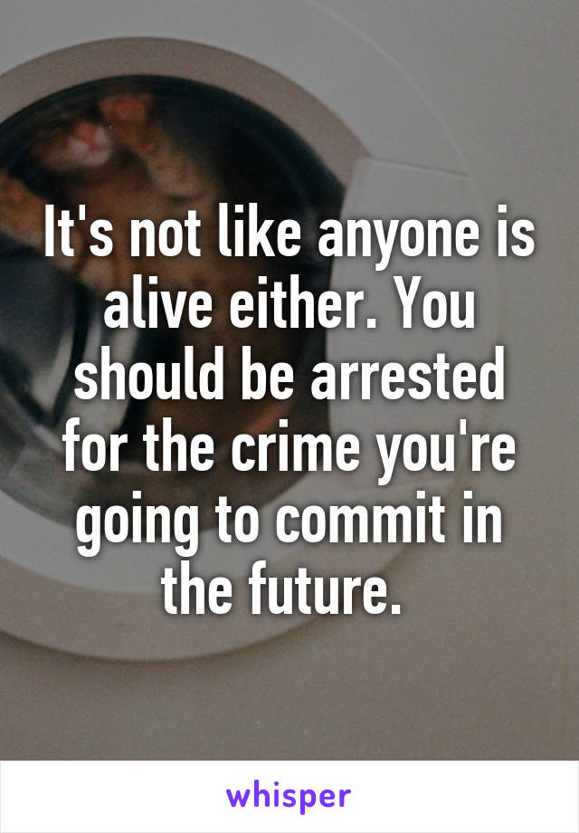 It's not like anyone is alive either. You should be arrested for the crime you're going to commit in the future. 